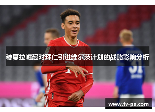 穆夏拉崛起对拜仁引进维尔茨计划的战略影响分析