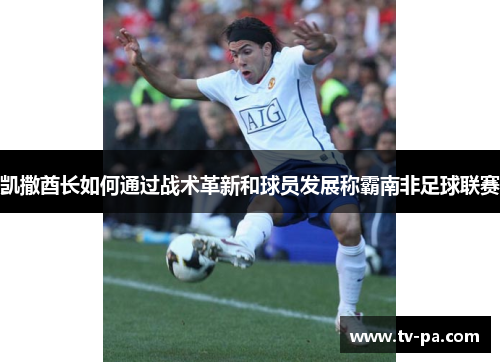 凯撒酋长如何通过战术革新和球员发展称霸南非足球联赛