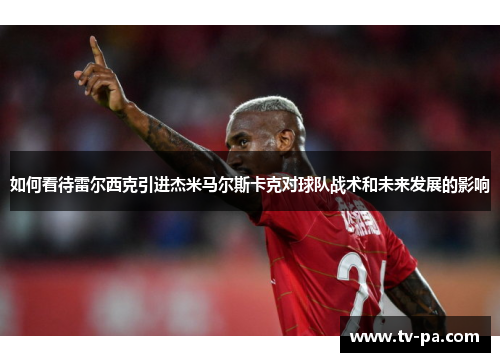 如何看待雷尔西克引进杰米马尔斯卡克对球队战术和未来发展的影响