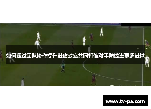 如何通过团队协作提升进攻效率共同打破对手防线进更多进球