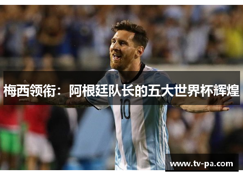 梅西领衔：阿根廷队长的五大世界杯辉煌