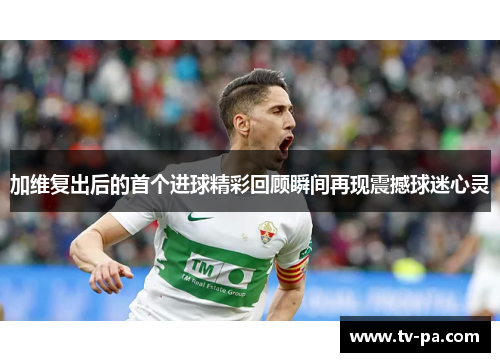 加维复出后的首个进球精彩回顾瞬间再现震撼球迷心灵