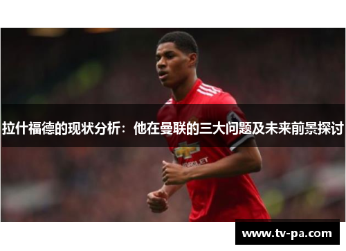 拉什福德的现状分析：他在曼联的三大问题及未来前景探讨