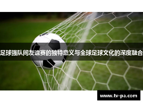 足球强队间友谊赛的独特意义与全球足球文化的深度融合