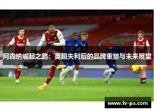 阿森纳崛起之路:英超失利后的品牌重塑与未来展望 阿森纳崛起之路:英超失利后的品牌重塑与未来展望