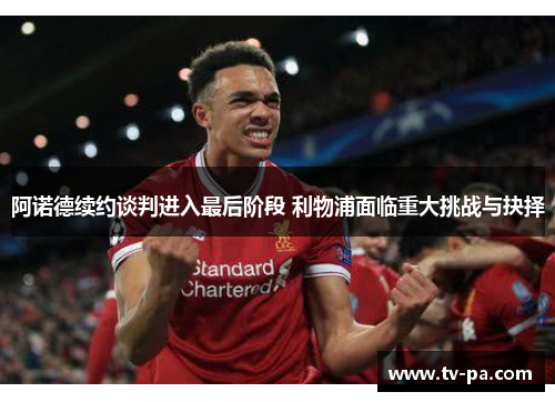 阿诺德续约谈判进入最后阶段 利物浦面临重大挑战与抉择