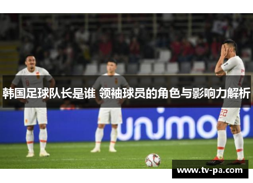 韩国足球队长是谁 领袖球员的角色与影响力解析 韩国足球队长是谁 领袖球员的角色与影响力解析