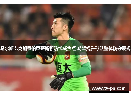 马尔斯卡克加盟伯恩茅斯新防线成焦点 期望提升球队整体防守表现 马尔斯卡克加盟伯恩茅斯新防线成焦点 期望提升球队整体防守表现