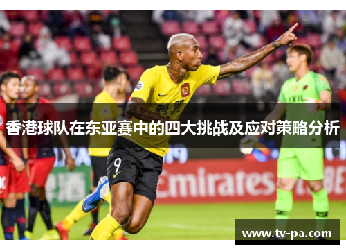 香港球队在东亚赛中的四大挑战及应对策略分析 香港球队在东亚赛中的四大挑战及应对策略分析
