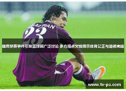 魏震禁赛事件引发篮球圈广泛讨论 多方观点交锋揭示体育公正与道德底线