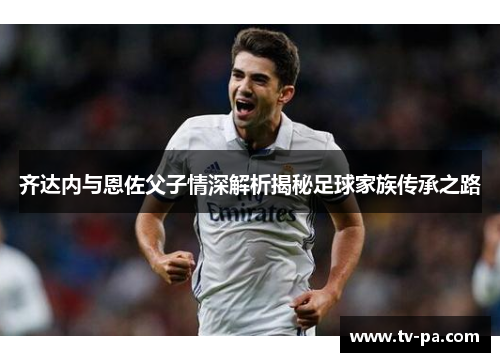 齐达内与恩佐父子情深解析揭秘足球家族传承之路
