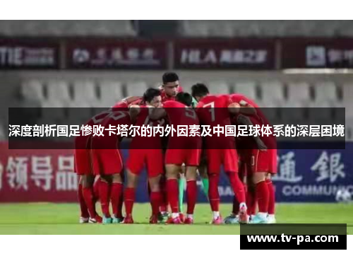 深度剖析国足惨败卡塔尔的内外因素及中国足球体系的深层困境