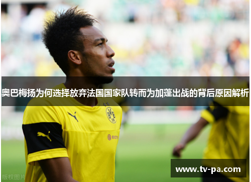 奥巴梅扬为何选择放弃法国国家队转而为加蓬出战的背后原因解析