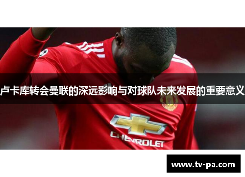 卢卡库转会曼联的深远影响与对球队未来发展的重要意义 卢卡库转会曼联的深远影响与对球队未来发展的重要意义