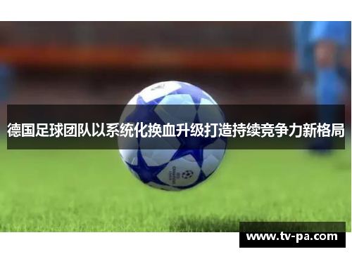德国足球团队以系统化换血升级打造持续竞争力新格局 德国足球团队以系统化换血升级打造持续竞争力新格局