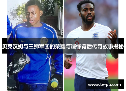 贝克汉姆与三狮军团的荣耀与遗憾背后传奇故事揭秘 贝克汉姆与三狮军团的荣耀与遗憾背后传奇故事揭秘