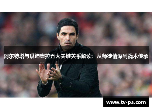 阿尔特塔与瓜迪奥拉五大关键关系解读：从师徒情深到战术传承