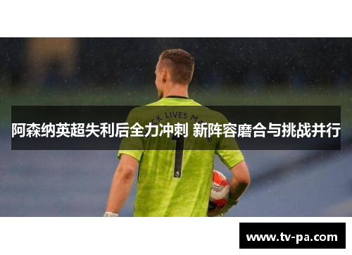 阿森纳英超失利后全力冲刺 新阵容磨合与挑战并行
