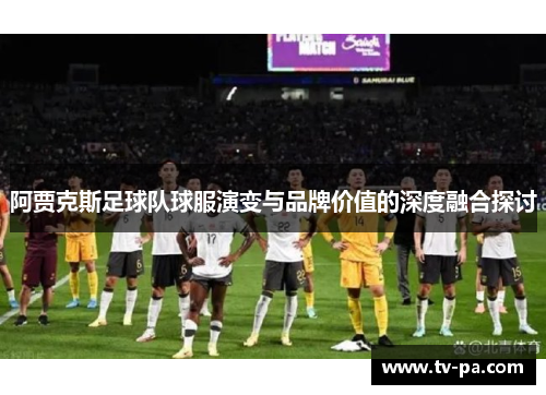阿贾克斯足球队球服演变与品牌价值的深度融合探讨