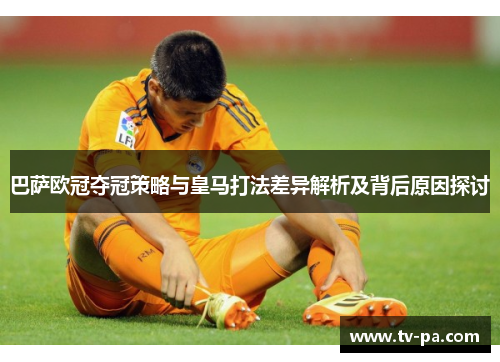 巴萨欧冠夺冠策略与皇马打法差异解析及背后原因探讨