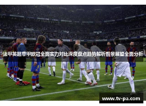 法甲英超意甲欧冠全面实力对比深度盘点趋势解析前景展望全面分析