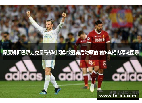 深度解析巴萨力克皇马却难问鼎欧冠背后隐藏的诸多真相内幕谜团录