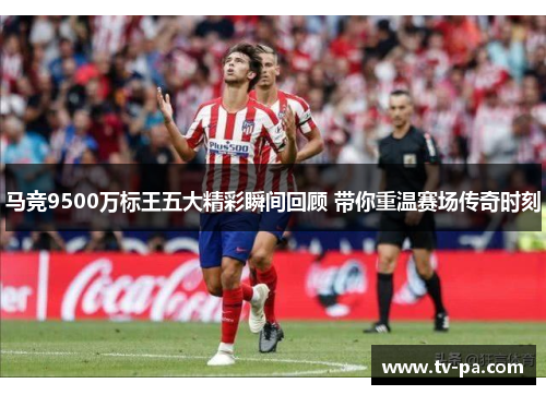 马竞9500万标王五大精彩瞬间回顾 带你重温赛场传奇时刻