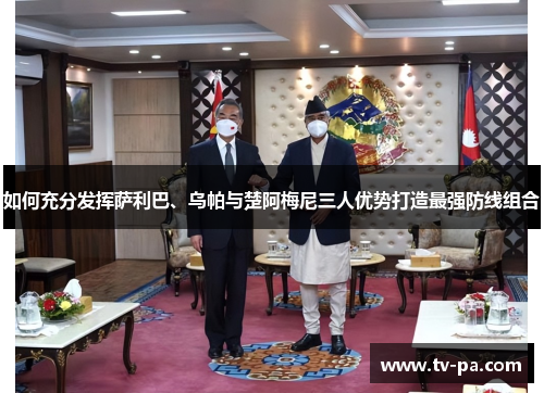 如何充分发挥萨利巴、乌帕与楚阿梅尼三人优势打造最强防线组合