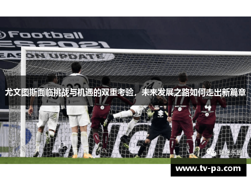 尤文图斯面临挑战与机遇的双重考验，未来发展之路如何走出新篇章