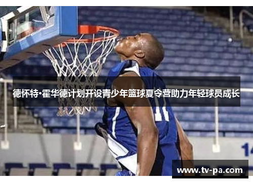 德怀特·霍华德计划开设青少年篮球夏令营助力年轻球员成长