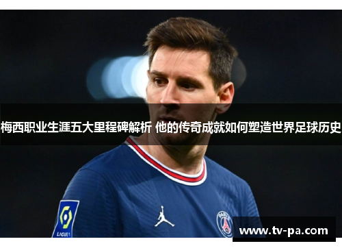 梅西职业生涯五大里程碑解析 他的传奇成就如何塑造世界足球历史