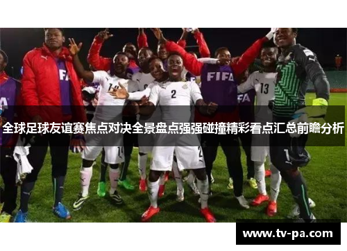 全球足球友谊赛焦点对决全景盘点强强碰撞精彩看点汇总前瞻分析