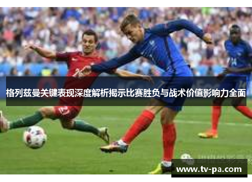 格列兹曼关键表现深度解析揭示比赛胜负与战术价值影响力全面