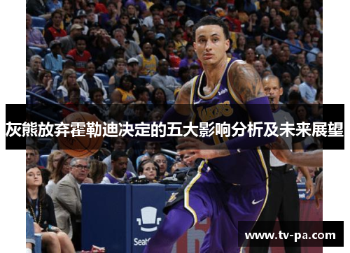 灰熊放弃霍勒迪决定的五大影响分析及未来展望 灰熊放弃霍勒迪决定的五大影响分析及未来展望