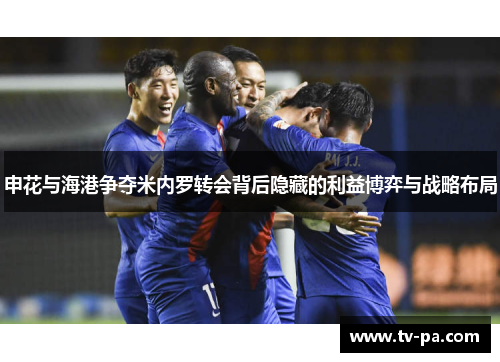 申花与海港争夺米内罗转会背后隐藏的利益博弈与战略布局