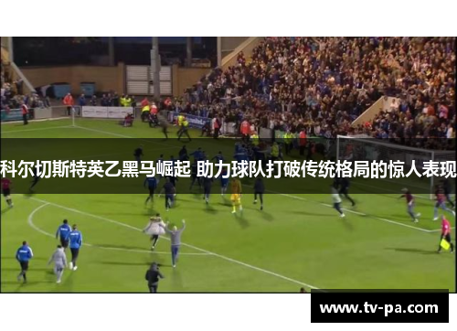 科尔切斯特英乙黑马崛起 助力球队打破传统格局的惊人表现