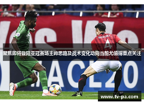 聚焦即将登陆亚冠赛场主帅思路及战术变化动向当前尤值得重点关注