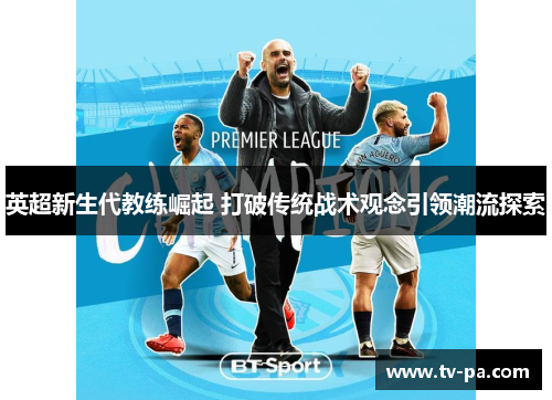 英超新生代教练崛起 打破传统战术观念引领潮流探索