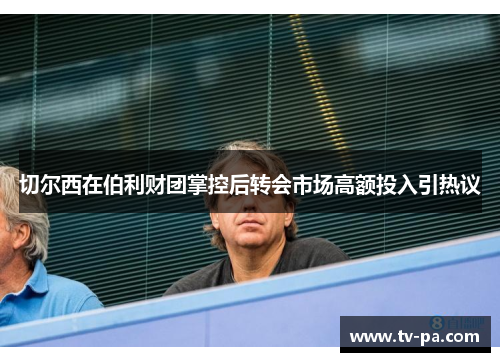 切尔西在伯利财团掌控后转会市场高额投入引热议 切尔西在伯利财团掌控后转会市场高额投入引热议