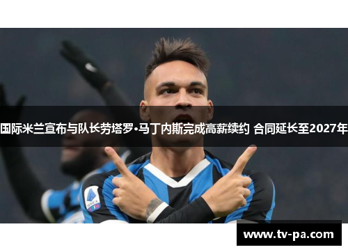 国际米兰宣布与队长劳塔罗·马丁内斯完成高薪续约 合同延长至2027年 国际米兰宣布与队长劳塔罗·马丁内斯完成高薪续约 合同延长至2027年