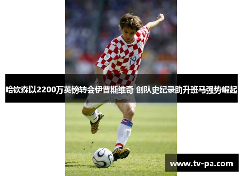 哈钦森以2200万英镑转会伊普斯维奇 创队史纪录助升班马强势崛起 哈钦森以2200万英镑转会伊普斯维奇 创队史纪录助升班马强势崛起