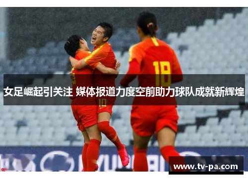 女足崛起引关注 媒体报道力度空前助力球队成就新辉煌