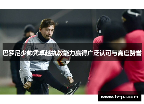 巴罗尼少帅凭卓越执教能力赢得广泛认可与高度赞誉 巴罗尼少帅凭卓越执教能力赢得广泛认可与高度赞誉