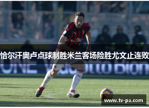 恰尔汗奥卢点球制胜米兰客场险胜尤文止连败 恰尔汗奥卢点球制胜米兰客场险胜尤文止连败