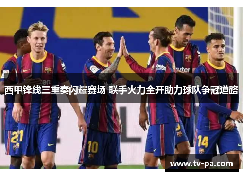 西甲锋线三重奏闪耀赛场 联手火力全开助力球队争冠道路 西甲锋线三重奏闪耀赛场 联手火力全开助力球队争冠道路