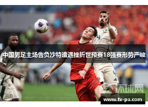中国男足主场告负沙特遭遇挫折世预赛18强赛形势严峻 中国男足主场告负沙特遭遇挫折世预赛18强赛形势严峻