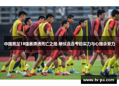 中国男足18强赛遭遇死亡之组 硬仗连连考验实力与心理承受力