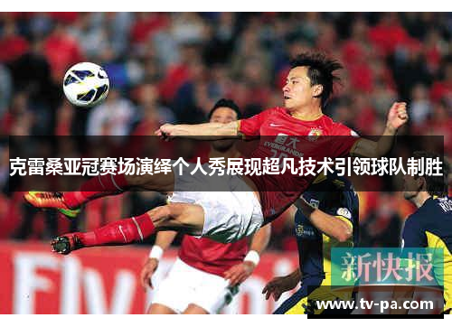 克雷桑亚冠赛场演绎个人秀展现超凡技术引领球队制胜 克雷桑亚冠赛场演绎个人秀展现超凡技术引领球队制胜