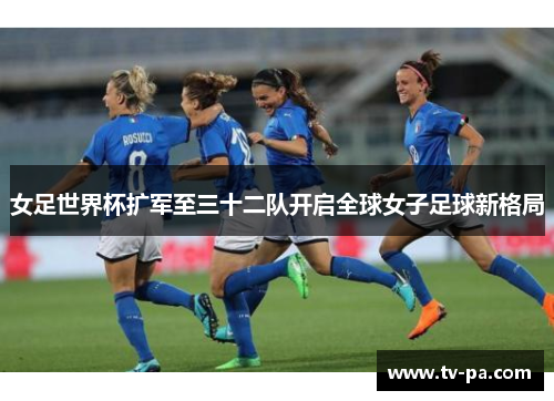 女足世界杯扩军至三十二队开启全球女子足球新格局