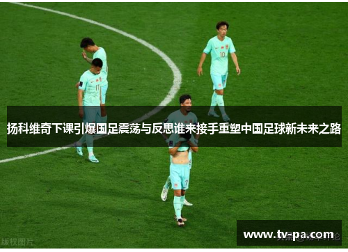 扬科维奇下课引爆国足震荡与反思谁来接手重塑中国足球新未来之路